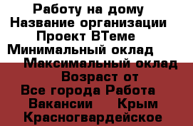 Работу на дому › Название организации ­ Проект ВТеме  › Минимальный оклад ­ 600 › Максимальный оклад ­ 3 000 › Возраст от ­ 18 - Все города Работа » Вакансии   . Крым,Красногвардейское